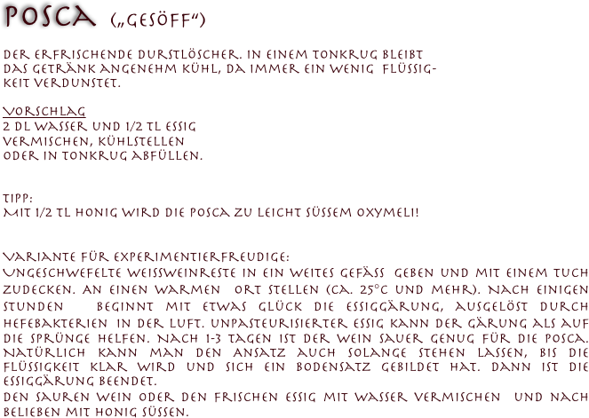Posca  („Gesöff“)
 
der erfrischende Durstlöscher. In einem Tonkrug bleibt 
das Getränk angenehm kühl, da immer ein wenig  Flüssig-
keit verdunstet.
 
Vorschlag
2 dl Wasser und 1/2 TL Essig 
vermischen, kühlstellen 
oder in Tonkrug abfüllen.


Tipp:
Mit 1/2 TL Honig wird die Posca zu leicht süssem Oxymeli!


Variante für Experimentierfreudige:  
Ungeschwefelte Weissweinreste in ein weites Gefäss geben und mit einem Tuch zudecken. An einen warmen Ort stellen (ca. 25°C und mehr). Nach einigen Stunden beginnt mit etwas Glück die Essiggärung, ausgelöst durch Hefebakterien in der Luft. unpasteurisierter Essig kann der Gärung als auf die Sprünge helfen. Nach 1-3 Tagen ist der Wein sauer genug für die Posca. Natürlich kann man den Ansatz auch solange stehen lassen, bis die Flüssigkeit klar wird und sich ein Bodensatz gebildet hat. Dann ist die Essiggärung beendet.
Den sauren Wein oder den frischen Essig mit Wasser vermischen und nach Belieben mit Honig süssen.
 


